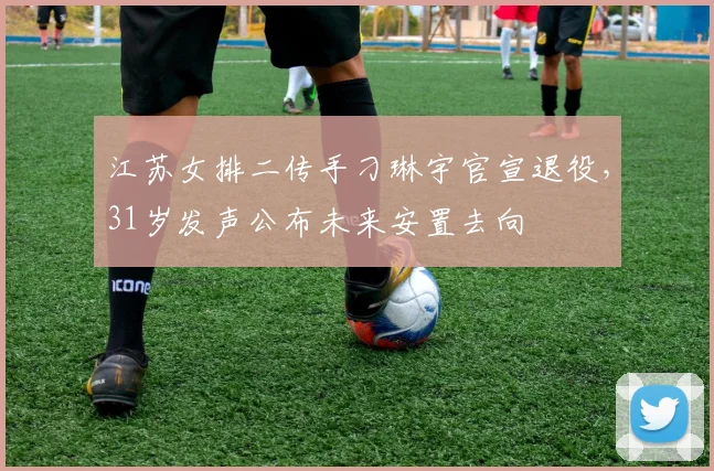 江苏女排二传手刁琳宇官宣退役,31岁发声公布未来安置去向