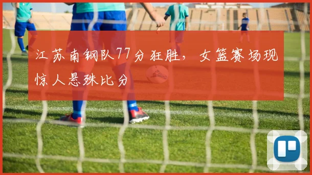 江苏南钢队77分狂胜,女篮赛场现惊人悬殊比分