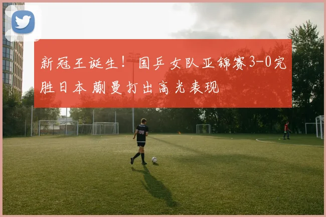 新冠王诞生!国乒女队亚锦赛3-0完胜日本 蒯曼打出高光表现