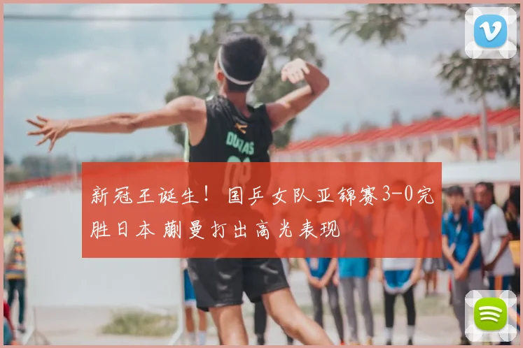 新冠王诞生！国乒女队亚锦赛3-0完胜日本 蒯曼打出高光表现